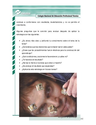 242
conduce a conformarse con resultados insatisfactorios y no se permite el
crecimiento.
Algunas preguntas que te servirán para evaluar después de aplicar la
estrategiason las siguientes:
• ¿Es ahora más claro y profundo tu conocimiento sobre el tema de la
tarea?
• ¿Consideras que las decisiones que tomaste fueron adecuadas?
• ¿Crees que los procedimientos fueron efectivos para la construcción del
aprendizaje?
• ¿Qué condiciones y acciones te favorecieron y cuáles no?
• ¿Te favorece el resultado?
• ¿Harías lo mismo si tuvieras quevolver a hacerlo?
• ¿Se produjo el resultado que esperabas?
• ¿Aplicarás esta estrategia en futuras tareas?
 
