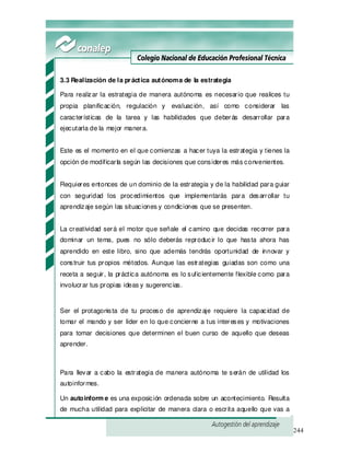 244
3.3 Realización de la práctica autónoma de la estrategia
Para realizar la estrategia de manera autónoma es necesario que realices tu
propia planificación, regulación y evaluación, así como considerar las
características de la tarea y las habilidades que deberás desarrollar para
ejecutarla de la mejor manera.
Este es el momento en el que comienzas a hacer tuya la estrategia y tienes la
opción de modificarla según las decisiones que consideres más convenientes.
Requieres entonces de un dominio de la estrategia y de la habilidad para guiar
con seguridad los procedimientos que implementarás para desarrollar tu
aprendizaje según las situaciones y condiciones que se presenten.
La creatividad será el motor que señale el camino que decidas recorrer para
dominar un tema, pues no sólo deberás reproducir lo que hasta ahora has
aprendido en este libro, sino que además tendrás oportunidad de innovar y
construir tus propios métodos. Aunque las estrategias guiadas son como una
receta a seguir, la práctica autónoma es lo suficientemente flexible como para
involucrar tus propias ideas y sugerencias.
Ser el protagonista de tu proceso de aprendizaje requiere la capacidad de
tomar el mando y ser líder en lo que concierne a tus intereses y motivaciones
para tomar decisiones que determinen el buen curso de aquello que deseas
aprender.
Para llevar a cabo la estrategia de manera autónoma te serán de utilidad los
autoinformes.
Un autoinform e es una exposición ordenada sobre un acontecimiento. Resulta
de mucha utilidad para explicitar de manera clara o escrita aquello que vas a
 