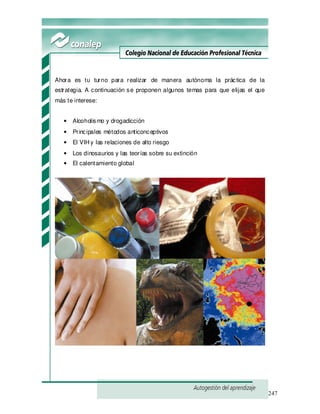 247
Ahora es tu turno para realizar de manera autónoma la práctica de la
estrategia. A continuación se proponen algunos temas para que elijas el que
más te interese:
• Alcoholismo y drogadicción
• Principales métodos anticonceptivos
• El VIH y las relaciones de alto riesgo
• Los dinosaurios y las teorías sobre su extinción
• El calentamiento global
 