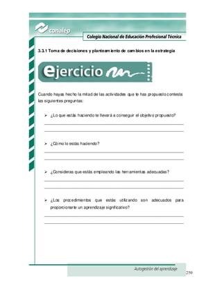 250
3.3.1 Toma de decisiones y planteam iento de cam bios en la estrategia
Cuando hayas hecho la mitad de las actividades que te has propuestocontesta
las siguientes preguntas:
¿Lo que estás haciendo te llevará a conseguir el objetivo propuesto?
_____________________________________________________________
_____________________________________________________________
¿Cómo lo estás haciendo?
_____________________________________________________________
_____________________________________________________________
¿Consideras que estás empleando las herramientas adecuadas?
_____________________________________________________________
_____________________________________________________________
¿Los procedimientos que estás utilizando son adecuados para
proporcionarte un aprendizaje significativo?
_____________________________________________________________
_____________________________________________________________
 