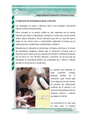 255
3.4 Aplicación de estrategias de apoyo o afectivas
Las estrategias de apoyo o afectivas tienen como propósito fundamental
mejorar la eficacia del aprendizaje.
Como revisaste en la primera unidad es muy importante que te sientas
motivado para lograr el aprendizaje, teniendo en cuenta que cuando quieres
realizar alguna actividad y tienes motivación para ello, es más fácil que lo
hagas de una manera seria y comprometida, dedicando el tiempo que se
requiere para así complementar el aprendizajey ampliarlo.
Recuerda que la motivación es de dos tipos: intrínseca y extrínseca. En el caso
del aprendizaje autogestivo deberá regir la motivación intrínseca pues al
reconocer que el meritoserá tuyo al igual que el beneficio, hablamos de aquello
que se hace con una intención personal y autónoma. Es por eso que las
estrategias de aprendizaje deberán ser propiciadas por ti mismo y además
acordes atu forma de ser y de aprender.
La atención que depositas en
cada contenido temático
depende también de tu
motivación, pues cuando algo
no te interesa en lo más mínimo,
se permiten las distracciones
anulando así la atención y es
entonces fácil perderse entre los
estímulos internos y externos
que llegan a la mente.
La concentración en todo caso
se sitúa como un proceso
 