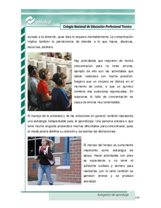 256
aunado a la atención, pues ésta lo requiere inevitablemente. La concentración
implica también la permanencia de atender a lo que haces, observas,
escuchas, etcétera.
Hay actividades que requieren de mucha
concentración para no tener errores,
ejemplo de ello son las actividades que
deben realizarse con mucha precisión.
Imagina que un cirujano se distrae en el
momento de cortar, o que un químico
combina dos sustancias equivocadas. En
ocasiones la falta de concentración es
causa de errores muy lamentables.
El manejo de la ansiedad y de las emociones en general, también representa
una estrategia indispensable para el aprendizaje. Una persona ansiosa o que
tiene mucha angustia presentará muchas dificultades para concentrarse, pues
el miedo podría debilitar su atencióny acrecentar las distracciones.
El manejo del tiempo es sumamente
importante como estrategia de
apoyo. Hacer actividades con prisa
es equivalente a no tener el
suficiente cuidado y esmero para
realizarlas, por lo tanto también se
generan errores y se produce
ansiedad.
 