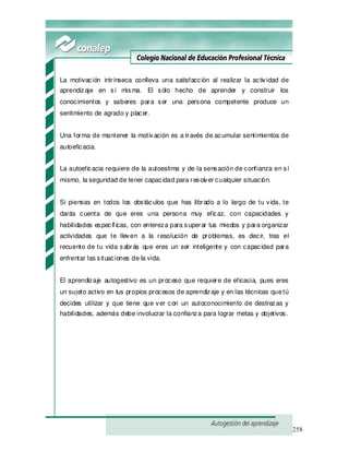 258
La motivación intrínseca conlleva una satisfacción al realizar la actividad de
aprendizaje en sí misma. El sólo hecho de aprender y construir los
conocimientos y saberes para ser una persona competente produce un
sentimiento de agrado y placer.
Una forma de mantener la motivación es a través de acumular sentimientos de
autoeficacia.
La autoeficacia requiere de la autoestima y de la sensación de confianza en sí
mismo, la seguridad de tener capacidad para resolver cualquier situación.
Si piensas en todos los obstáculos que has librado a lo largo de tu vida, te
darás cuenta de que eres una persona muy eficaz, con capacidades y
habilidades específ icas, con entereza para superar tus miedos y para organizar
actividades que te lleven a la resolución de problemas, es decir, tras el
recuento de tu vida sabrás que eres un ser inteligente y con capacidad para
enfrentar las situaciones de la vida.
El aprendizaje autogestivo es un proceso que requiere de eficacia, pues eres
un sujeto activo en tus propios procesos de aprendizaje y en las técnicas quetú
decides utilizar y que tiene que ver con un autoconocimiento de destrezas y
habilidades, además debe involucrar la confianza para lograr metas y objetivos.
 