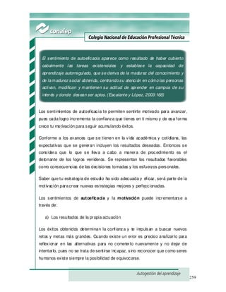 259
El sentimiento de autoeficacia aparece como resultado de haber cubierto
cabalmente las tareas existenciales y establece la capacidad de
aprendizaje autorregulado, que se deriva de la madurez del conocimiento y
de lamadurez social obtenida, centrandosu atención en cómolas personas
activan, modifican y mantienen su actitud de aprender en campos de su
interés y donde desean ser aptos. (Escalante y López, 2003:168)
Los sentimientos de autoeficacia te permiten sentirte motivado para avanzar,
pues cada logro incrementa la confianza que tienes en ti mismo y de esa forma
crece tu motivación para seguir acumulando éxitos.
Conforme a los avances que se tienen en la vida académica y cotidiana, las
expectativas que se generan incluyen los resultados deseados. Entonces se
considera que lo que se lleva a cabo a manera de procedimiento es el
detonante de los logros venideros. Se representan los resultados favorables
como consecuencias de las decisiones tomadas y los esfuerzos personales.
Saber que tu estrategia de estudio ha sido adecuada y eficaz, será parte de la
motivación paracrear nuevas estrategias mejores y perfeccionadas.
Los sentimientos de autoeficacia y la motivación puede incrementarse a
través de:
a) Los resultados de la propia actuación
Los éxitos obtenidos determinan la confianza y te impulsan a buscar nuevos
retos y metas más grandes. Cuando existe un error es preciso analizarlo para
reflexionar en las alternativas para no cometerlo nuevamente y no dejar de
intentarlo, pues no se trata de sentirse incapaz, sino reconocer que como seres
humanos existe siempre la posibilidad de equivocarse.
 