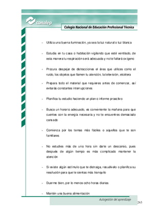 263
- Utiliza una buena iluminación, ya sea la luz natural o luz blanca
- Estudia en tu casa o habitación vigilando que esté ventilado, de
esta maneratu respiraciónserá adecuada y note faltará oxígeno
- Procura despejar de distracciones el área que utilices como el
ruido, los objetos que llamen tu atención, latelevisión, etcétera
- Prepara todo el material que requieres antes de comenzar, así
evitarás constantes interrupciones
- Planifica tu estudio haciendo un plan o informe proactivo
- Busca un horario adecuado, es conveniente la mañana para que
cuentes con la energía necesaria y no te encuentres demasiado
cansado
- Comienza por los temas más fáciles o aquellos que te son
familiares
- No estudies más de una hora sin darte un descanso, pues
después de algún tiempo es más complicado mantener la
atención
- Si existe algún estímulo que te distraiga, resuélvelo o planifica su
resolución para que te sientas más tranquilo
- Duerme bien, por lo menos ocho horas diarias
- Mantén una buena alimentación
 
