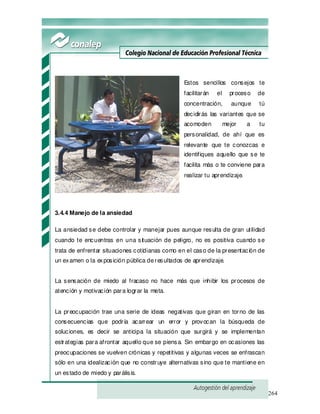264
Estos sencillos consejos te
facilitarán el proceso de
concentración, aunque tú
decidirás las variantes que se
acomoden mejor a tu
personalidad, de ahí que es
relevante que te conozcas e
identifiques aquello que se te
facilita más o te conviene para
realizar tu aprendizaje.
3.4.4 Manejo de la ansiedad
La ansiedad se debe controlar y manejar pues aunque resulta de gran utilidad
cuando te encuentras en una situación de peligro, no es positiva cuando se
trata de enfrentar situaciones cotidianas como en el caso de la presentación de
un examen o la exposición pública deresultados de aprendizaje.
La sensación de miedo al fracaso no hace más que inhibir los procesos de
atención y motivación para lograr la meta.
La preocupación trae una serie de ideas negativas que giran en torno de las
consecuencias que podría acarrear un error y provocan la búsqueda de
soluciones, es decir se anticipa la situación que surgirá y se implementan
estrategias para afrontar aquello que se piensa. Sin embargo en ocasiones las
preocupaciones se vuelven crónicas y repetitivas y algunas veces se enfrascan
sólo en una idealización que no construye alternativas sino que te mantiene en
un estado de miedo y parálisis.
 