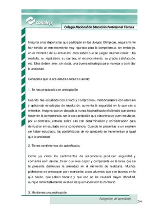 266
Imagina a los deportistas que participan en los Juegos Olímpicos, seguramente
han tenido un entrenamiento muy riguroso para la competencia, sin embargo,
en el momento de su actuación, ellos saben que se juegan muchas cosas: Una
medalla, su reputación, su carrera, el reconocimiento, su propia satisfacción,
etc. Ellos deben tener, sin duda, una buena estrategia para manejar y controlar
la ansiedad.
Considera que la ansiedadsereducecuando:
1. Te has preparadocon anticipación
Cuando has estudiado con ahínco y compromiso, metódicamente con atención
y aplicando estrategias de resolución, aumenta la seguridad en lo que vas a
enfrentar. Imagina que un clavadista nunca ha practicado el clavado que piensa
hacer en la competencia, sería poco probable que obtuviera un buen resultado,
por el contrario, entrena sobre ello con determinación y concentración para
demostrar el resultado en la competencia. Cuando te presentas a un examen
sin haber estudiado, las posibilidades de no aprobarlo se incrementan al igual
que la ansiedad.
2. Tienes sentimientos de autoeficacia
Como ya vimos los sentimientos de autoeficacia producen seguridad y
confianza en ti mismo. Creer que eres capaz y competente en la tarea que se
te presenta disminuye la ansiedad en el momento de realizarla. Muchos
profesores se preocupan por recordarles a sus alumnos que son buenos en lo
que hacen, que saben hacerlo y que eso no les causará mayor dificultad,
aunque lamentablemente existen los que hacen todo lo contrario.
3. Mantienes una motivación
 
