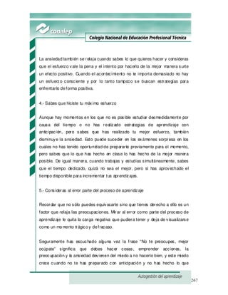267
La ansiedad también se relaja cuando sabes lo que quieres hacer y consideras
que el esfuerzo vale la pena y el intento por hacerlo de la mejor manera surte
un efecto positivo. Cuando el acontecimiento no te importa demasiado no hay
un esfuerzo consciente y por lo tanto tampoco se buscan estrategias para
enfrentarlo deforma positiva.
4.- Sabes que hiciste tu máximo esfuerzo
Aunque hay momentos en los que no es posible estudiar desmedidamente por
causa del tiempo o no has realizado estrategias de aprendizaje con
anticipación, pero sabes que has realizado tu mejor esfuerzo, también
disminuye la ansiedad. Esto puede suceder en los exámenes sorpresa en los
cuales no has tenido oportunidad de prepararte previamente para el momento,
pero sabes que lo que has hecho en clase lo has hecho de la mejor manera
posible. De igual manera, cuando trabajas y estudias simultáneamente, sabes
que el tiempo dedicado, quizá no sea el mejor, pero sí has aprovechado el
tiempo disponible para incrementar tus aprendizajes.
5.- Consideras al error parte del proceso de aprendizaje
Recordar que no sólo puedes equivocarte sino que tienes derecho a ello es un
factor que relaja las preocupaciones. Mirar al error como parte del proceso de
aprendizaje le quita la carga negativa que pudiera tener y deja de visualizarse
como un momento trágicoy defracaso.
Seguramente has escuchado alguna vez la frase “No te preocupes, mejor
ocúpate” significa que debes hacer cosas, emprender acciones, la
preocupación y la ansiedad devienen del miedo a no hacerlo bien, y este miedo
crece cuando no te has preparado con anticipación y no has hecho lo que
 
