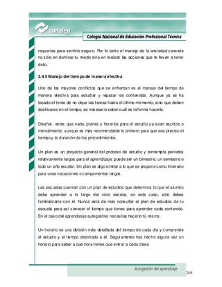 268
requerías para sentirte seguro. Por lo tanto el manejo de la ansiedad consiste
no sólo en dominar tu miedo sino en realizar las acciones que te lleven a tener
éxito.
3.4.5 Manejo del tiem po de maneraefectiva
Uno de los mayores conflictos que se enfrentan es el manejo del tiempo de
manera efectiva para estudiar y repasar los contenidos. Aunque ya se ha
tocado el tema de no dejar las tareas hasta el último momento, sino que deben
dosificarse en eltiempo, es necesariosaber cuál es laforma hacerlo.
Diseñar, antes que nada, planes y horarios para el estudio ya sean escritos o
mentalmente, aunque es más recomendable lo primero para que sea preciso el
tiempoy la duración de los procedimientos.
Un plan es un proyecto general del proceso de estudio y contempla periodos
relativamente largos para el aprendizaje, puede ser un bimestre, un semestre o
todo un año escolar. Un plan es algosimilar a lo que se proponecomo itinerario
para unas vacaciones ocampamentos largos.
Las escuelas cuentan con un plan de estudios que determina lo que el alumno
debe aprender a lo largo del ciclo escolar, en este caso, sólo debes
familiarizarte con él. Nunca está de más consultar el plan de estudios de tu
escuela para así conocer el tiempo que tienes para aprender cada contenido.
En el caso del aprendizaje autogestivo necesitas hacerlo tú mismo.
Un horario es una división más detallada del tiempo de cada día y comprende
el estudio y el tiempo destinado a él. Seguramente has hecho alguna vez un
horario para saber a qué horatienes que entrar a cada clase.
 