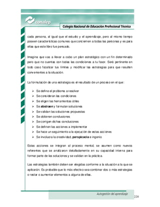 220
cada persona, al igual que el estudio y el aprendizaje, pero al mismo tiempo
poseen características comunes queconciernen a todas las personas y es para
ellas que este libro fue pensado.
Imagina que vas a llevar a cabo un plan estratégico con un fin determinado
pero que no cuentas con todas las condiciones a tu favor. Será pertinente en
todo caso focalizar tus límites y modificar las estrategias para que resulten
convenientes a la situación.
La formulación de una estrategia es el resultado de un proceso en el que:
Se define el problema aresolver
Seconsideran las condiciones
Se eligen las herramientas útiles
Se abstraen y formulan soluciones
Sevalidan las soluciones propuestas
Se obtienen conclusiones
Secorrigen dichas conclusiones
Se definen las acciones a implementar
Se hace un seguimiento a la ejecución de estas acciones
Se involucra la creatividad, perspicacia e ingenio
Estas acciones se integran al proceso mental, se asumen como nuevos
referentes que se analizaron detalladamente en su capacidad interna para
formar parte de las soluciones y se validan en la práctica.
Las estrategias también deben ser elegidas conforme a la situación a la que se
aplicarán. Es probable que lo más efectivo sea combinar dos o más estrategias
o restar o aumentar elementos a alguna de ellas.
 