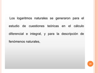 Los logaritmos naturales se generaron para el
estudio de cuestiones teóricas en el cálculo
diferencial e integral, y para la descripción de
fenómenos naturales,
24
 