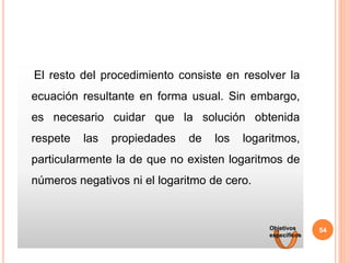El resto del procedimiento consiste en resolver la
ecuación resultante en forma usual. Sin embargo,
es necesario cuidar que la solución obtenida
respete las propiedades de los logaritmos,
particularmente la de que no existen logaritmos de
números negativos ni el logaritmo de cero.
54
Objetivos
específicos
 