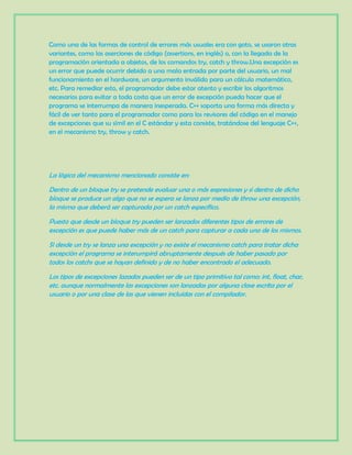 Como una de las formas de control de errores más usuales era con goto, se usaron otras
variantes, como las aserciones de código (assertions, en inglés) o, con la llegada de la
programación orientada a objetos, de los comandos try, catch y throw.Una excepción es
un error que puede ocurrir debido a una mala entrada por parte del usuario, un mal
funcionamiento en el hardware, un argumento inválido para un cálculo matemático,
etc. Para remediar esto, el programador debe estar atento y escribir los algoritmos
necesarios para evitar a toda costa que un error de excepción pueda hacer que el
programa se interrumpa de manera inesperada. C++ soporta una forma más directa y
fácil de ver tanto para el programador como para los revisores del código en el manejo
de excepciones que su símil en el C estándar y esta consiste, tratándose del lenguaje C++,
en el mecanismo try, throw y catch.
La lógica del mecanismo mencionado consiste en:
Dentro de un bloque try se pretende evaluar una o más expresiones y si dentro de dicho
bloque se produce un algo que no se espera se lanza por medio de throw una excepción,
la misma que deberá ser capturada por un catch específico.
Puesto que desde un bloque try pueden ser lanzados diferentes tipos de errores de
excepción es que puede haber más de un catch para capturar a cada uno de los mismos.
Si desde un try se lanza una excepción y no existe el mecanismo catch para tratar dicha
excepción el programa se interumpirá abruptamente después de haber pasado por
todos los catchs que se hayan definido y de no haber encontrado el adecuado.
Los tipos de excepciones lazados pueden ser de un tipo primitivo tal como: int, float, char,
etc. aunque normalmente las excepciones son lanzadas por alguna clase escrita por el
usuario o por una clase de las que vienen incluidas con el compilador.
 