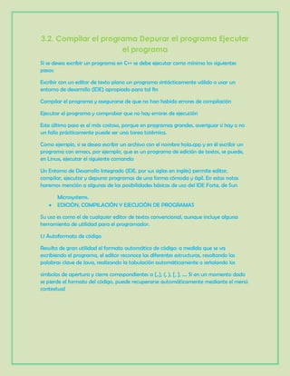 3.2. Compilar el programa Depurar el programa Ejecutar
el programa
Si se desea escribir un programa en C++ se debe ejecutar como mínimo los siguientes
pasos:
Escribir con un editor de texto plano un programa sintácticamente válido o usar un
entorno de desarrollo (IDE) apropiado para tal fin
Compilar el programa y asegurarse de que no han habido errores de compilación
Ejecutar el programa y comprobar que no hay errores de ejecución
Este último paso es el más costoso, porque en programas grandes, averiguar si hay o no
un fallo prácticamente puede ser una tarea totémica.
Como ejemplo, si se desea escribir un archivo con el nombre hola.cpp y en él escribir un
programa con emacs, por ejemplo, que es un programa de edición de textos, se puede,
en Linux, ejecutar el siguiente comando:
Un Entorno de Desarrollo Integrado (IDE, por sus siglas en inglés) permite editar,
compilar, ejecutar y depurar programas de una forma cómoda y ágil. En estas notas
haremos mención a algunas de las posibilidades básicas de uso del IDE Forte, de Sun
Microsystems.
EDICIÓN, COMPILACIÓN Y EJECUCIÓN DE PROGRAMAS
Su uso es como el de cualquier editor de textos convencional, aunque incluye alguna
herramienta de utilidad para el programador.
1.1 Autoformato de código
Resulta de gran utilidad el formato automático de código: a medida que se va
escribiendo el programa, el editor reconoce las diferentes estructuras, resaltando las
palabras clave de Java, realizando la tabulación automáticamente o señalando los
símbolos de apertura y cierre correspondientes a {,.}, (, ), [, ], .... Si en un momento dado
se pierde el formato del código, puede recuperarse automáticamente mediante el menú
contextual
 