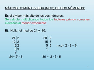 MÁXIMO COMÚN DIVISOR (MCD) DE DOS NÚMEROS:
Es el divisor más alto de los dos números.
Se calcula multiplicando todos los factores primos comunes
elevados al menor exponente.
Ej: Hallar el mcd de 24 y 30.
24 2
12 2
62
33
1
24= 23 · 3

30 2
15 3
5 5
1

mcd= 2 · 3 = 6

30 = 2 · 3 · 5
5

 