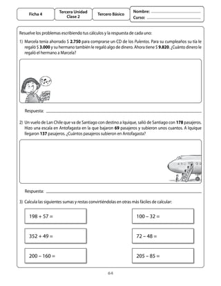 64
Tercera Unidad
Clase 2
Ficha 4 Tercero Básico
Nombre:
Curso:
2)	 Un vuelo de Lan Chile que va de Santiago con destino a Iquique, salió de Santiago con 178 pasajeros.
Hizo una escala en Antofagasta en la que bajaron 69 pasajeros y subieron unos cuantos. A Iquique
llegaron 137 pasajeros. ¿Cuántos pasajeros subieron en Antofagasta?
Respuesta:
1)	 Marcela tenía ahorrado $ 2.750 para comprarse un CD de los Pulentos. Para su cumpleaños su tía le
regaló $ 3.000 y su hermano también le regaló algo de dinero. Ahora tiene $ 9.820. ¿Cuánto dinero le
regaló el hermano a Marcela?
Resuelve los problemas escribiendo tus cálculos y la respuesta de cada uno:
Respuesta:
3)	 Calcula las siguientes sumas y restas convirtiéndolas en otras más fáciles de calcular:
198 + 57 =
352 + 49 =
200 – 160 =
100 – 32 =
72 – 48 =
205 – 85 =
 