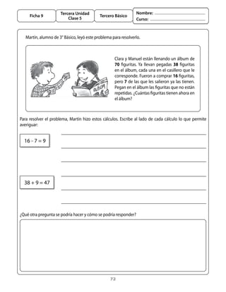 72
Tercera Unidad
Clase 5
Ficha 9 Tercero Básico
Nombre:
Curso:
	 Clara y Manuel están llenando un álbum de
70 figuritas. Ya llevan pegadas 38 figuritas
en el álbum, cada una en el casillero que le
corresponde. Fueron a comprar 16 figuritas,
pero 7 de las que les salieron ya las tienen.
Pegan en el álbum las figuritas que no están
repetidas. ¿Cuántas figuritas tienen ahora en
el álbum?
Martín, alumno de 3° Básico, leyó este problema para resolverlo.
¿Qué otra pregunta se podría hacer y cómo se podría responder?
38 + 9 = 47
16 – 7 = 9
Para resolver el problema, Martín hizo estos cálculos. Escribe al lado de cada cálculo lo que permite
averiguar:
 