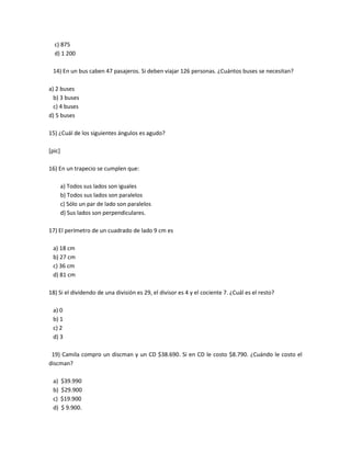 c) 875
  d) 1 200

 14) En un bus caben 47 pasajeros. Si deben viajar 126 personas. ¿Cuántos buses se necesitan?

a) 2 buses
  b) 3 buses
  c) 4 buses
d) 5 buses

15) ¿Cuál de los siguientes ángulos es agudo?

[pic]

16) En un trapecio se cumplen que:

        a) Todos sus lados son iguales
        b) Todos sus lados son paralelos
        c) Sólo un par de lado son paralelos
        d) Sus lados son perpendiculares.

17) El perímetro de un cuadrado de lado 9 cm es

 a) 18 cm
 b) 27 cm
 c) 36 cm
 d) 81 cm

18) Si el dividendo de una división es 29, el divisor es 4 y el cociente 7. ¿Cuál es el resto?

 a) 0
 b) 1
 c) 2
 d) 3

 19) Camila compro un discman y un CD $38.690. Si en CD le costo $8.790. ¿Cuándo le costo el
discman?

 a)     $39.990
 b)     $29.900
 c)     $19.900
 d)     $ 9.900.
 