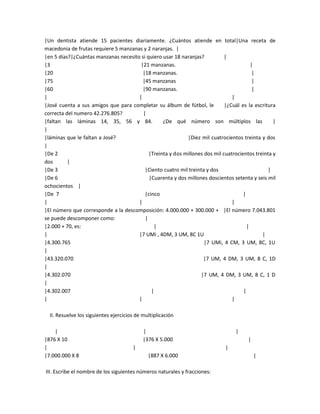 |Un dentista atiende 15 pacientes diariamente. ¿Cuántos atiende en total|Una receta de
macedonia de frutas requiere 5 manzanas y 2 naranjas. |
|en 5 días?|¿Cuántas manzanas necesito si quiero usar 18 naranjas?          |
|3                                     |21 manzanas.                                    |
|20                                     |18 manzanas.                                    |
|75                                     |45 manzanas                                     |
|60                                     |90 manzanas.                                    |
|                                     |                                        |
|José cuenta a sus amigos que para completar su álbum de fútbol, le         |¿Cuál es la escritura
correcta del numero 42.276.805?         |
|faltan las láminas 14, 35, 56 y 84.             ¿De qué número son múltiplos las                |
|
|láminas que le faltan a José?                             |Diez mil cuatrocientos treinta y dos
|
|De 2                                      |Treinta y dos millones dos mil cuatrocientos treinta y
dos       |
|De 3                                    |Ciento cuatro mil treinta y dos                      |
|De 6                                      |Cuarenta y dos millones doscientos setenta y seis mil
ochocientos |
|De 7                                    |cinco                                     |
|                                     |                                        |
|El número que corresponde a la descomposición: 4.000.000 + 300.000 + |El número 7.043.801
se puede descomponer como:               |
|2.000 + 70, es:                             |                                        |
|                                     |7 UMi , 4DM, 3 UM, 8C 1U                             |
|4.300.765                                                         |7 UMi, 4 CM, 3 UM, 8C, 1U
|
|43.320.070                                                       |7 UM, 4 DM, 3 UM, 8 C, 1D
|
|4.302.070                                                       |7 UM, 4 DM, 3 UM, 8 C, 1 D
|
|4.302.007                                  |                                       |
|                                     |                                        |

  II. Resuelve los siguientes ejercicios de multiplicación

    |                                       |                                    |
|876 X 10                                   |376 X 5.000                              |
|                                      |                                    |
|7.000.000 X 8                                |887 X 6.000                                |

III. Escribe el nombre de los siguientes números naturales y fracciones:
 