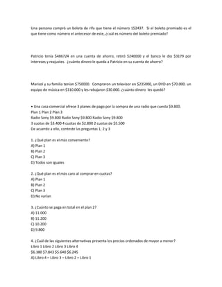 Una persona compró un boleta de rifa que tiene el número 152437. Si el boleto premiado es el
que tiene como número el antecesor de este, ¿cuál es número del boleto premiado?




Patricio tenía $486724 en una cuenta de ahorro, retiró $240000 y el banco le dio $3179 por
intereses y reajustes. ¿cuánto dinero le queda a Patricio en su cuenta de ahorro?




Marisol y su familia tenían $750000. Compraron un televisor en $235000, un DVD en $70.000. un
equipo de música en $310.000 y les rebajaron $30.000. ¿cuánto dinero les quedó?



• Una casa comercial ofrece 3 planes de pago por la compra de una radio que cuesta $9.800.
Plan 1 Plan 2 Plan 3
Radio Sony $9.800 Radio Sony $9.800 Radio Sony $9.800
3 cuotas de $3.400 4 cuotas de $2.800 2 cuotas de $5.500
De acuerdo a ello, conteste las preguntas 1, 2 y 3

1. ¿Qué plan es el más conveniente?
A) Plan 1
B) Plan 2
C) Plan 3
D) Todos son iguales

2. ¿Qué plan es el más caro al comprar en cuotas?
A) Plan 1
B) Plan 2
C) Plan 3
D) No varían

3. ¿Cuánto se paga en total en el plan 2?
A) 11.000
B) 11.200
C) 10.200
D) 9.800

4. ¿Cuál de las siguientes alternativas presenta los precios ordenados de mayor a menor?
Libro 1 Libro 2 Libro 3 Libro 4
$6.380 $7.843 $5.640 $6.245
A) Libro 4 – Libro 3 – Libro 2 – Libro 1
 