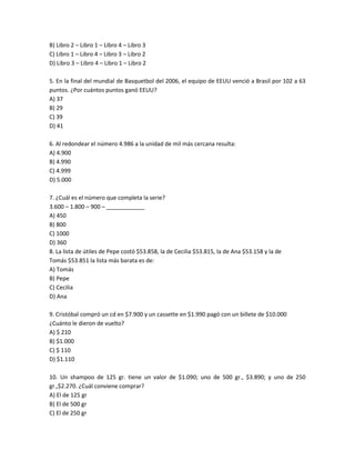 B) Libro 2 – Libro 1 – Libro 4 – Libro 3
C) Libro 1 – Libro 4 – Libro 3 – Libro 2
D) Libro 3 – Libro 4 – Libro 1 – Libro 2

5. En la final del mundial de Basquetbol del 2006, el equipo de EEUU venció a Brasil por 102 a 63
puntos. ¿Por cuántos puntos ganó EEUU?
A) 37
B) 29
C) 39
D) 41

6. Al redondear el número 4.986 a la unidad de mil más cercana resulta:
A) 4.900
B) 4.990
C) 4.999
D) 5.000

7. ¿Cuál es el número que completa la serie?
3.600 – 1.800 – 900 – ____________
A) 450
B) 800
C) 1000
D) 360
8. La lista de útiles de Pepe costó $53.858, la de Cecilia $53.815, la de Ana $53.158 y la de
Tomás $53.851 la lista más barata es de:
A) Tomás
B) Pepe
C) Cecilia
D) Ana

9. Cristóbal compró un cd en $7.900 y un cassette en $1.990 pagó con un billete de $10.000
¿Cuánto le dieron de vuelto?
A) $ 210
B) $1.000
C) $ 110
D) $1.110

10. Un shampoo de 125 gr. tiene un valor de $1.090; uno de 500 gr., $3.890; y uno de 250
gr.,$2.270. ¿Cuál conviene comprar?
A) El de 125 gr
B) El de 500 gr
C) El de 250 gr
 