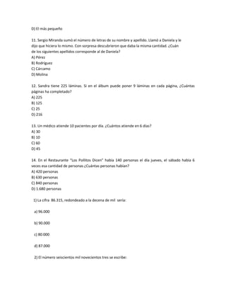 D) El más pequeño

11. Sergio Miranda sumó el número de letras de su nombre y apellido. Llamó a Daniela y le
dijo que hiciera lo mismo. Con sorpresa descubrieron que daba la misma cantidad. ¿Cuán
de los siguientes apellidos corresponde al de Daniela?
A) Pérez
B) Rodríguez
C) Cárcamo
D) Molina

12. Sandra tiene 225 láminas. Si en el álbum puede poner 9 láminas en cada página, ¿Cuántas
páginas ha completado?
A) 225
B) 125
C) 25
D) 216

13. Un médico atiende 10 pacientes por día. ¿Cuántos atiende en 6 días?
A) 30
B) 10
C) 60
D) 45

14. En el Restaurante “Los Pollitos Dicen” había 140 personas el día jueves, el sábado había 6
veces esa cantidad de personas ¿Cuántas personas habían?
A) 420 personas
B) 630 personas
C) 840 personas
D) 1.680 personas

 1) La cifra 86.315, redondeado a la decena de mil sería:

 a) 96.000

 b) 90.000

 c) 80.000

 d) 87.000

 2) El número seiscientos mil novecientos tres se escribe:
 