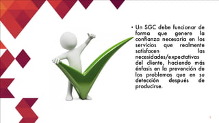 5
• Un SGC debe funcionar de
forma que genere la
confianza necesaria en los
servicios que realmente
satisfacen las
necesidades/expectativas
del cliente, haciendo más
énfasis en la prevención de
los problemas que en su
detección después de
producirse.
 