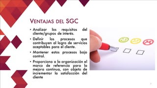 7
• Analizar los requisitos del
cliente/grupos de interés.
• Definir los procesos que
contribuyen al logro de servicios
aceptables para el cliente.
• Mantener estos procesos bajo
control.
• Proporciona a la organización el
marco de referencia para la
mejora continua, con objeto de
incrementar la satisfacción del
cliente
VENTAJAS DEL SGC
 