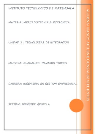INSTITUTO TECNOLOGICO DE MATEHUALA
MATERIA: MERCADOTECNIA ELECTRONICA
UNIDAD 3 : TECNOLOGIAS DE INTEGRACION
MAESTRA: GUADALUPE NAVARRO TORRES
CARRERA: INGENIERIA EN GESTION EMPRESARIAL
SEPTIMO SEMESTRE GRUPO A
ALUMNA:NANCYADILENEGONZALEZSIFUENTES
 