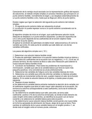 Careciendo de la ventaja visual asociada con la representación gráfica del espacio
de soluciones, el método simplex emplea un proceso interativo que principia en un
punto extremo factible, normalmente el origen, y se desplaza sistemáticamente de
un punto extremo factible a otro, hasta que se llega por último al punto óptimo.
Existen reglas que rigen la selección del siguiente punto extremo del método
simplex:
1. El siguiente punto extremo debe ser adyacente al actual.
2. La solución no puede regresar nunca a un punto extremo considerado con la
anterioridad.
El algoritmo simplex da inicio en el origen, que suele llamarse solución inicial.
Después se desplaza a un punto extremo adyacente. La elección específica de
uno a otro punto depende de los coeficientes de la función objetivo hasta
encontrar el punto óptimo.
Al aplicar la condición de optimidad a la tabla inicial seleccionamos a Xi como la
variable que entra. En este punto la variable que sale debe ser una de las
variables artificiales.
Los pasos del algoritmo simplex son ( 10 ) :
1. Determinar una solución básica factible inicial.
2. Prueba de optimidad: determinar si la solución básica factible inicial es óptima y
sólo si todos los coeficientes de la ecuación son no negativos ( >= 0 ). Si es así, el
proceso termina; de otra manera se lleva a cabo otra interacción para obtener la
nueva solución básica factible inicial.
3. Condición de factibilidad.- Para todos los problemas de maximización y
minimización, variable que sale es la variable básica que tiene la razón más
pequeña (positiva). Una coincidencia se anula arbitrariamente.
4. Seleccionar las variables de holgura como las variables básicas de inicio.
5. Selecciona una variable que entra de entre las variables no básicas actuales
que, cuando se incrementan arriba de cero, pueden mejorar el valor de la función
objetivo. Si no existe la solución básica es la óptima, si existe pasar al paso
siguiente.
6. Realizar el paso iterativo.
a) Se determina la variable básica entrante mediante la elección de la variable con
el coeficiente negativo que tiene el valor mayor valor absoluto en la ecuación. Se
enmarca la columna correspondiente a este coeficiente y se le da el nombre de
columna pivote.
b) Se determina la variable básica que sale; para esta, se toma cada
coeficiente positivo (>0) de la columna enmarcada, se divide el lado derecho de
cada renglón entre estos coeficientes, se identifica la ecuación con el menor
cociente y se selecciona la variable básica para esta ecuación.
c) Se determina la nueva solución básica factible construyendo una nueva tabla
en la forma apropiada de eliminación de Gauss, abajo de la que se tiene. Para
cambiar el coeficiente de la nueva variable básica en el renglón pivote a 1, se
divide todo el renglón entre el número pivote, entonces
 