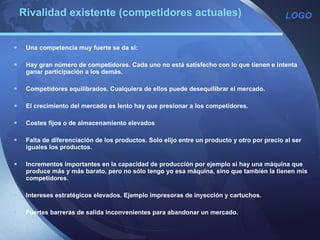 Rivalidad existente (competidores actuales) Una competencia muy fuerte se da sí:   Hay gran número de competidores. Cada uno no está satisfecho con lo que tienen e intenta ganar participación a los demás.   Competidores equilibrados. Cualquiera de ellos puede desequilibrar el mercado.   El crecimiento del mercado es lento hay que presionar a los competidores.   Costes fijos o de almacenamiento elevados    Falta de diferenciación de los productos. Solo elijo entre un producto y otro por precio al ser iguales los productos.   Incrementos importantes en la capacidad de producción por ejemplo si hay una máquina que produce más y más barato, pero no sólo tengo yo esa máquina, sino que también la tienen mis competidores.   Intereses estratégicos elevados. Ejemplo impresoras de inyección y cartuchos.   Fuertes barreras de salida inconvenientes para abandonar un mercado. 