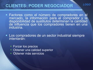 CLIENTES: PODER NEGOCIADOR Factores como el número de compradores en el mercado, la información para el comprador y la disponibilidad de sustitutos determinan la cantidad de influencia que los compradores tienen en una industria. Los compradores de un sector industrial siempre intentarán:   Forzar los precios Obtener una calidad superior Obtener más servicios   