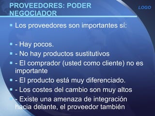 PROVEEDORES: PODER NEGOCIADOR Los proveedores son importantes sí: - Hay pocos. - No hay productos sustitutivos - El comprador (usted como cliente) no es importante - El producto está muy diferenciado. - Los costes del cambio son muy altos - Existe una amenaza de integración hacia delante, el proveedor también  