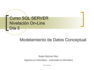 Curso SQL SERVER Nivelación On-Line Día 3 Modelamiento de Datos Conceptual Sergio Sánchez Rios. Ingeniero en Informática – Licenciado en Informática 