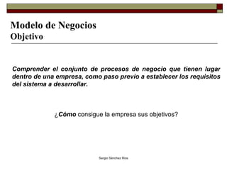 Modelo de Negocios Objetivo Comprender el conjunto de procesos de negocio que tienen lugar dentro de una empresa, como paso previo a establecer los requisitos del sistema a desarrollar. ¿ Cómo   consigue la empresa sus objetivos? 