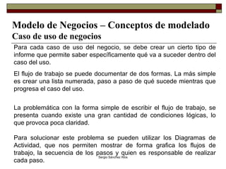 Modelo de Negocios – Conceptos de modelado Caso de uso de negocios Para cada caso de uso del negocio, se debe crear un cierto tipo de informe que permite saber específicamente qué va a suceder dentro del caso del uso.  El flujo de trabajo se puede documentar de dos formas. La más simple es crear una lista numerada, paso a paso de qué sucede mientras que progresa el caso del uso. La problemática con la forma simple de escribir el flujo de trabajo, se presenta cuando existe una gran cantidad de condiciones lógicas, lo que provoca poca claridad. Para solucionar este problema se pueden utilizar los Diagramas de Actividad, que nos permiten mostrar de forma grafica los flujos de trabajo, la secuencia de los pasos y quien es responsable de realizar cada paso. 