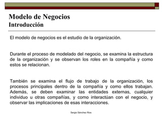 Modelo de Negocios Introducción El modelo de negocios es el estudio de la organización. Durante el proceso de modelado del negocio, se examina la estructura de la organización y se observan los roles en la compañía y como estos se relacionan.  También se examina el flujo de trabajo de la organización, los procesos principales dentro de la compañía y como ellos trabajan. Además, se deben examinar las entidades externas, cualquier individuo u otras compañías, y como interactúan con el negocio, y observar las implicaciones de esas interacciones.  