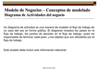 Modelo de Negocios – Conceptos de modelado Diagrama de Actividades del negocio Un diagrama de actividad es una manera de modelar el flujo de trabajo de un caso del uso en forma gráfica. El diagrama muestra los pasos en el flujo de trabajo, los puntos de decisión en el flujo de trabajo, quien es responsable de terminar cada paso, y los objetos que son afectados por el flujo de trabajo. Este modelo debe incluir solo información relevante.   