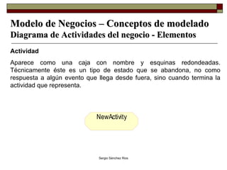 Modelo de Negocios – Conceptos de modelado Diagrama de Actividades del negocio - Elementos Actividad Aparece como una caja con nombre y esquinas redondeadas. Técnicamente éste es un tipo de estado que se abandona, no como respuesta a algún evento que llega desde fuera, sino cuando termina la actividad que representa. 