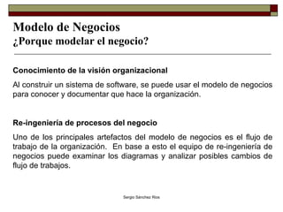 Modelo de Negocios ¿Porque modelar el negocio? Conocimiento de la visión organizacional Al construir un sistema de software, se puede usar el modelo de negocios para conocer y documentar que hace la organización.  Re-ingeniería de procesos del negocio Uno de los principales artefactos del modelo de negocios es el flujo de trabajo de la organización.  En base a esto el equipo de re-ingeniería de negocios puede examinar los diagramas y analizar posibles cambios de flujo de trabajos. 