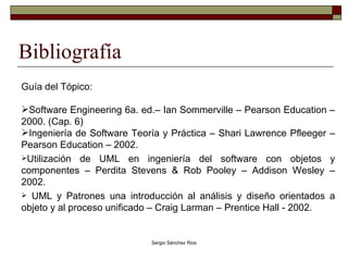 Bibliografía Guía del Tópico: Software Engineering 6a. ed.– Ian Sommerville – Pearson Education – 2000. (Cap. 6) Ingeniería de Software Teoría y Práctica – Shari Lawrence Pfleeger – Pearson Education – 2002. Utilización de UML en ingeniería del software con objetos y componentes – Perdita Stevens & Rob Pooley – Addison Wesley – 2002. UML y Patrones una introducción al análisis y diseño orientados a objeto y al proceso unificado – Craig Larman – Prentice Hall - 2002.  