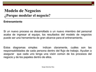 Modelo de Negocios ¿Porque modelar el negocio? Entrenamiento  Si un nuevo proceso es desarrollado o un nuevo miembro del personal acaba de ingresar al equipo, los resultados del modelo de negocios puede ser una herramienta de gran alcance para el entrenamiento. Estos diagramas simples  indican claramente, cuáles son las responsabilidades de cada persona dentro del flujo de trabajo. Ayudan a asegurar  que cada uno tenga una visón común de los procesos del negocio y de los papeles dentro de ellos. 