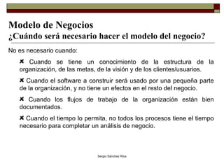 Modelo de Negocios ¿Cuándo será necesario hacer el modelo del negocio? No es necesario cuando: Cuando se tiene un conocimiento de la estructura de la organización, de las metas, de la visión y de los clientes/usuarios. Cuando el software a construir será usado por una pequeña parte de la organización, y no tiene un efectos en el resto del negocio. Cuando los flujos de trabajo de la organización están bien documentados. Cuando el tiempo lo permita, no todos los procesos tiene el tiempo necesario para completar un análisis de negocio. 