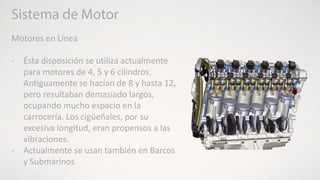 Motores en Línea
- Ésta disposición se utiliza actualmente
para motores de 4, 5 y 6 cilindros.
Antiguamente se hacían de 8 y hasta 12,
pero resultaban demasiado largos,
ocupando mucho espacio en la
carrocería. Los cigüeñales, por su
excesiva longitud, eran propensos a las
vibraciones.
- Actualmente se usan también en Barcos
y Submarinos
 