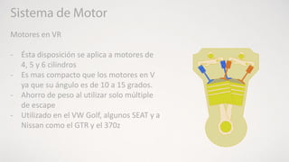 Motores en VR
- Ésta disposición se aplica a motores de
4, 5 y 6 cilindros
- Es mas compacto que los motores en V
ya que su ángulo es de 10 a 15 grados.
- Ahorro de peso al utilizar solo múltiple
de escape
- Utilizado en el VW Golf, algunos SEAT y a
Nissan como el GTR y el 370z
 