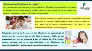 ¿Qué causa las dificultades de aprendizaje?
Hay muchas razones por las que un niño puede tener dificultades de aprendizaje. Las causas
no siempre son conocidas, pero en muchos casos los niños tienen uno de los padres o un
pariente con iguales o similares dificultades de aprendizaje.
Otros factores de riesgo incluyen nacimiento con bajo peso o en forma
prematura, o una lesión o enfermedad durante la niñez (por ejemplo,
una lesión en la cabeza, envenenamiento con plomo o una
enfermedad de la niñez como meningitis).
Independientemente de la causa de las dificultades de aprendizaje, el
primer paso es reconocer que un niño tiene problemas y hablar de sus
preocupaciones con los maestros y con el médico del niño. Juntos,
pueden averiguar qué es lo que contribuye a las dificultades de
aprendizaje del niño y asegurarse de que reciba la ayuda necesaria.
 