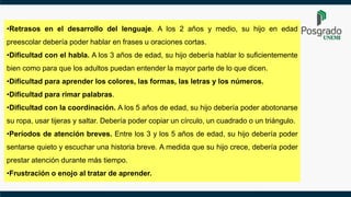 •Retrasos en el desarrollo del lenguaje. A los 2 años y medio, su hijo en edad
preescolar debería poder hablar en frases u oraciones cortas.
•Dificultad con el habla. A los 3 años de edad, su hijo debería hablar lo suficientemente
bien como para que los adultos puedan entender la mayor parte de lo que dicen.
•Dificultad para aprender los colores, las formas, las letras y los números.
•Dificultad para rimar palabras.
•Dificultad con la coordinación. A los 5 años de edad, su hijo debería poder abotonarse
su ropa, usar tijeras y saltar. Debería poder copiar un círculo, un cuadrado o un triángulo.
•Períodos de atención breves. Entre los 3 y los 5 años de edad, su hijo debería poder
sentarse quieto y escuchar una historia breve. A medida que su hijo crece, debería poder
prestar atención durante más tiempo.
•Frustración o enojo al tratar de aprender.
 