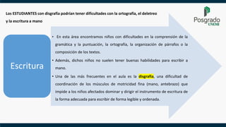 • En esta área encontramos niños con dificultades en la comprensión de la
gramática y la puntuación, la ortografía, la organización de párrafos o la
composición de los textos.
• Además, dichos niños no suelen tener buenas habilidades para escribir a
mano.
• Una de las más frecuentes en el aula es la disgrafía, una dificultad de
coordinación de los músculos de motricidad fina (mano, antebrazo) que
impide a los niños afectados dominar y dirigir el instrumento de escritura de
la forma adecuada para escribir de forma legible y ordenada.
Escritura
Los ESTUDIANTES con disgrafía podrían tener dificultades con la ortografía, el deletreo
y la escritura a mano
 