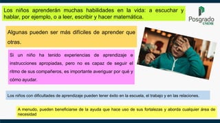 Los niños aprenderán muchas habilidades en la vida: a escuchar y
hablar, por ejemplo, o a leer, escribir y hacer matemática.
A menudo, pueden beneficiarse de la ayuda que hace uso de sus fortalezas y aborda cualquier área de
necesidad
Los niños con dificultades de aprendizaje pueden tener éxito en la escuela, el trabajo y en las relaciones.
Si un niño ha tenido experiencias de aprendizaje e
instrucciones apropiadas, pero no es capaz de seguir el
ritmo de sus compañeros, es importante averiguar por qué y
cómo ayudar.
Algunas pueden ser más difíciles de aprender que
otras.
 