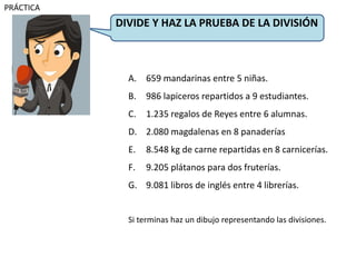 A. 659 mandarinas entre 5 niñas.
B. 986 lapiceros repartidos a 9 estudiantes.
C. 1.235 regalos de Reyes entre 6 alumnas.
D. 2.080 magdalenas en 8 panaderías
E. 8.548 kg de carne repartidas en 8 carnicerías.
F. 9.205 plátanos para dos fruterías.
G. 9.081 libros de inglés entre 4 librerías.
Si terminas haz un dibujo representando las divisiones.
DIVIDE Y HAZ LA PRUEBA DE LA DIVISIÓN
PRÁCTICA
 